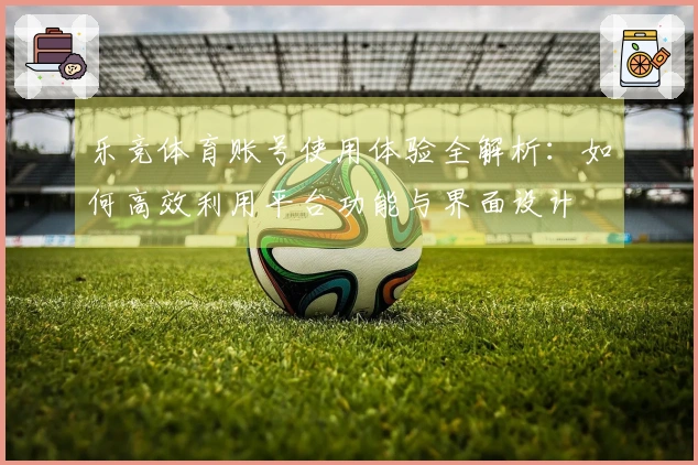 乐竞体育账号使用体验全解析：如何高效利用平台功能与界面设计