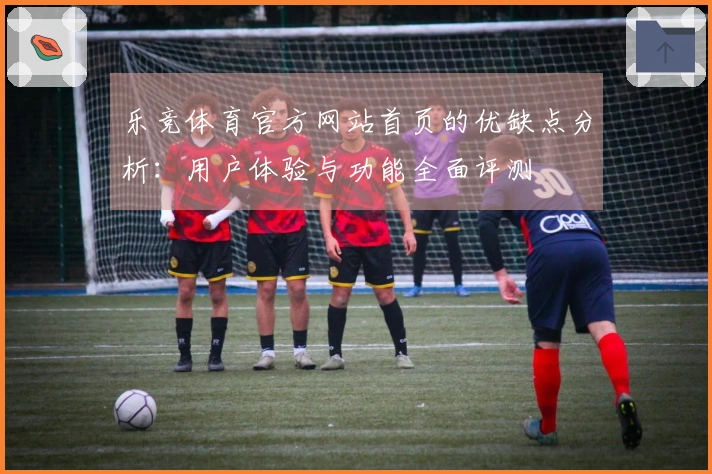 乐竞体育官方网站首页的优缺点分析：用户体验与功能全面评测
