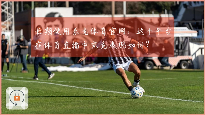 长期使用乐竞体育官网，这个平台在体育直播中究竟表现如何？