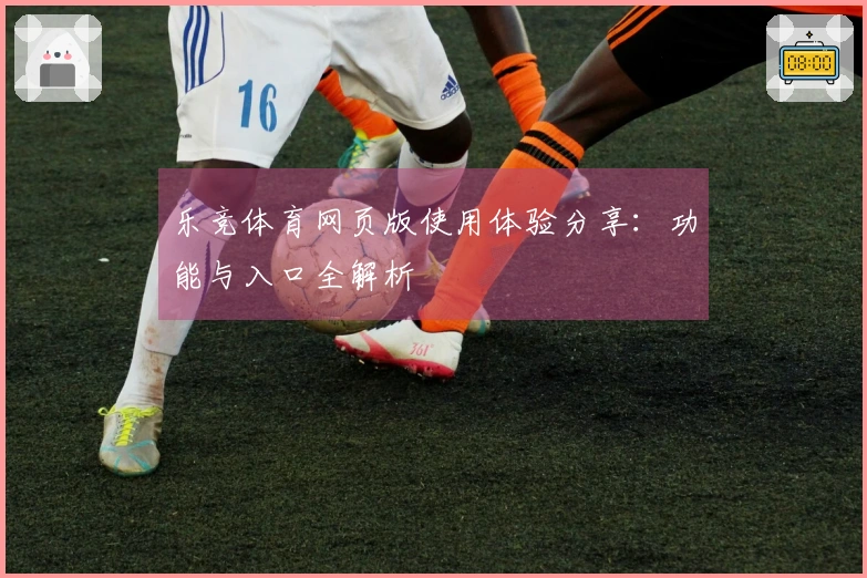 乐竞体育网页版使用体验分享：功能与入口全解析