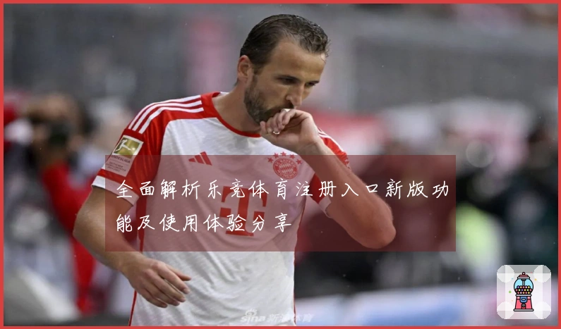 全面解析乐竞体育注册入口新版功能及使用体验分享