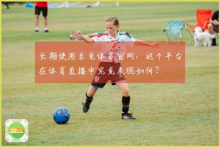 长期使用乐竞体育官网，这个平台在体育直播中究竟表现如何？