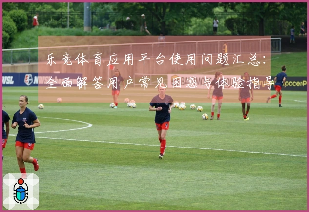 乐竞体育应用平台使用问题汇总：全面解答用户常见困惑与体验指导